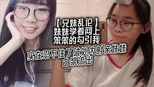 【兄妹亂倫】妹妹學著網上笨笨的勾引我，實在忍不住了破處內射親妹妹，白漿流出
