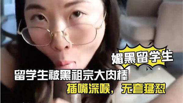 【媚黑留學生】眼鏡反差留學生被黑祖宗大肉棒插嘴深喉，無套猛懟，看妹子表情好享受這根大棒棒