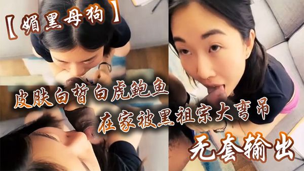 【媚黑母狗】皮膚白皙白虎鮑魚在家被黑祖宗大彎吊無套輸出操出白漿口活不錯